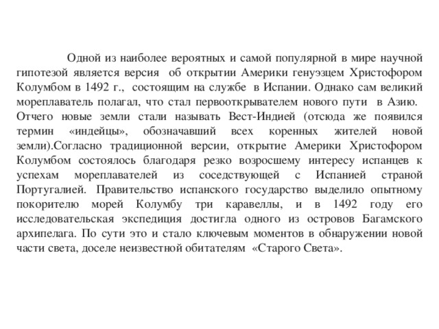  Одной из наиболее вероятных и самой популярной в мире научной гипотезой является версия об открытии Америки генуэзцем Христофором Колумбом в 1492 г., состоящим на службе  в Испании. Однако сам великий мореплаватель полагал, что стал первооткрывателем нового пути в Азию. Отчего новые земли стали называть Вест-Индией (отсюда же появился термин «индейцы», обозначавший всех коренных жителей новой земли).Согласно традиционной версии, открытие Америки Христофором Колумбом состоялось благодаря резко возросшему интересу испанцев к успехам мореплавателей из соседствующей с Испанией страной Португалией.  Правительство испанского государство выделило опытному покорителю морей Колумбу три каравеллы, и в 1492 году его исследовательская экспедиция достигла одного из островов Багамского архипелага. По сути это и стало ключевым моментов в обнаружении новой части света, доселе неизвестной обитателям   «Старого Света». 