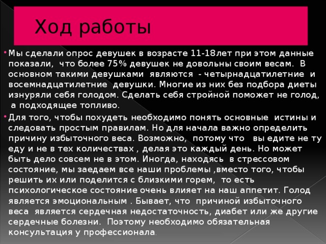 Ход работы Мы сделали опрос девушек в возрасте 11-18лет при этом данные показали, что более 75% девушек не довольны своим весам. В основном такими девушками являются - четырнадцатилетние и восемнадцатилетние девушки. Многие из них без подбора диеты изнуряли себя голодом. Сделать себя стройной поможет не голод, а подходящее топливо. Для того, чтобы похудеть необходимо понять основные истины и следовать простым правилам. Но для начала важно определить причину избыточного веса. Возможно, потому что вы едите не ту еду и не в тех количествах , делая это каждый день. Но может быть дело совсем не в этом. Иногда, находясь в стрессовом состояние, мы заедаем все наши проблемы ,вместо того, чтобы решить их или поделится с близкими горем, то есть психологическое состояние очень влияет на наш аппетит. Голод является эмоциональным . Бывает, что причиной избыточного веса является сердечная недостаточность, диабет или же другие сердечные болезни. Поэтому необходимо обязательная консультация у профессионала . 