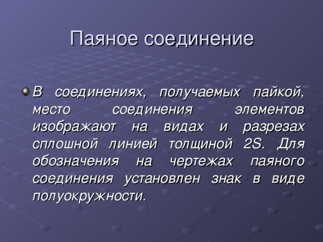 Паяное соединение В соединениях, получаемых пайкой, место соединения элементов изображают на видах и разрезах сплошной линией толщиной 2 S . Для обозначения на чертежах паяного соединения установлен знак в виде полуокружности. 