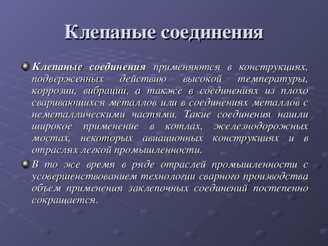 Клепаные соединения Клепаные соединения применяются в конструкциях, подверженных действию высокой температуры, коррозии, вибрации, а также в соединениях из плохо сваривающихся металлов или в соединениях металлов с неметаллическими частями. Такие соединения нашли широкое применение в котлах, железнодорожных мостах, некоторых авиационных конструкциях и в отраслях легкой промышленности. В то же время в ряде отраслей промышленности с усовершенствованием технологии сварного производства объем применения заклепочных соединений постепенно сокращается.   