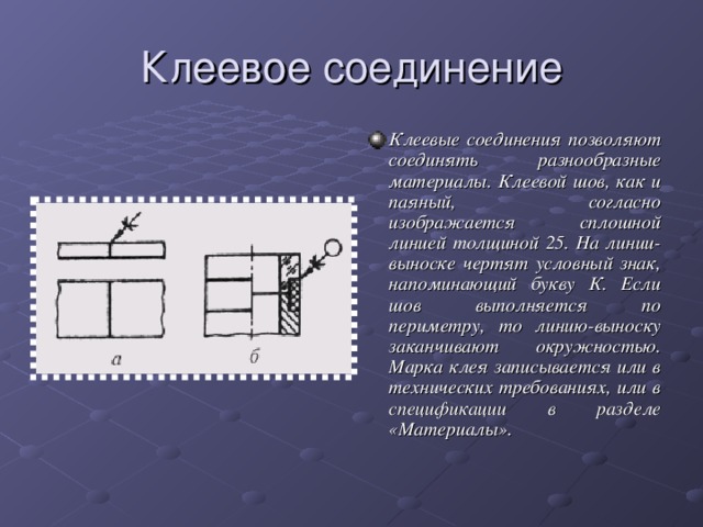 Клеевое соединение Клеевые соединения позволяют соединять разнообразные материалы. Клеевой шов, как и паяный, согласно изображается сплошной линией толщиной 25. На линии-выноске чертят условный знак, напоминающий букву К. Если шов выполняется по периметру, то линию-выноску заканчивают окружностью. Марка клея записывается или в технических требованиях, или в спецификации в разделе «Материалы».   