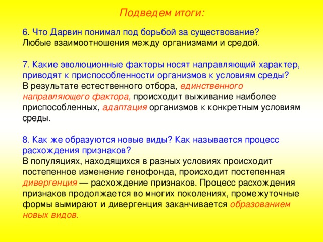 Подведем итоги: 6. Что Дарвин понимал под борьбой за существование? Любые взаимоотношения между организмами и средой. 7. Какие эволюционные факторы носят направляющий характер, приводят к приспособленности организмов к условиям среды? В результате естественного отбора, единственного направляющего фактора, происходит выживание наиболее приспособленных, адаптация организмов к конкретным условиям среды. 8. Как же образуются новые виды? Как называется процесс расхождения признаков? В популяциях, находящихся в разных условиях происходит постепенное изменение генофонда, происходит постепенная дивергенция — расхождение признаков.  Процесс расхождения признаков продолжается во многих поколениях, промежуточные формы вымирают и дивергенция  заканчивается образованием новых видов .  