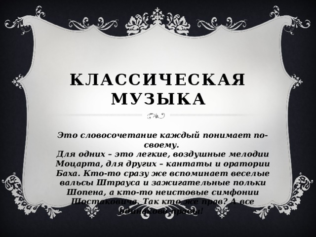 Классическая  музыка Это словосочетание каждый понимает по-своему. Для одних – это легкие, воздушные мелодии Моцарта, для других – кантаты и оратории Баха. Кто-то сразу же вспоминает веселые вальсы Штрауса и зажигательные польки Шопена, а кто-то неистовые симфонии Шостаковича. Так кто же прав? А все одинаково правы!  