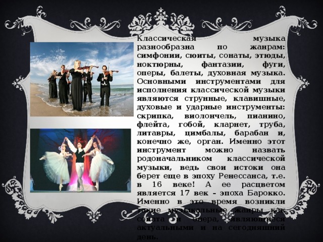 Классическая музыка разнообразна по жанрам: симфонии, сюиты, сонаты, этюды, ноктюрны, фантазии, фуги, оперы, балеты, духовная музыка. Основными инструментами для исполнения классической музыки являются струнные, клавишные, духовые и ударные инструменты: скрипка, виолончель, пианино, флейта, гобой, кларнет, труба, литавры, цимбалы, барабан и, конечно же, орган. Именно этот инструмент можно назвать родоначальником классической музыки, ведь свои истоки она берет еще в эпоху Ренессанса, т.е. в 16 веке! А ее расцветом является 17 век – эпоха Барокко. Именно в это время возникли такие музыкальные жанры как соната и опера, являющиеся актуальными и на сегодняшний день .  