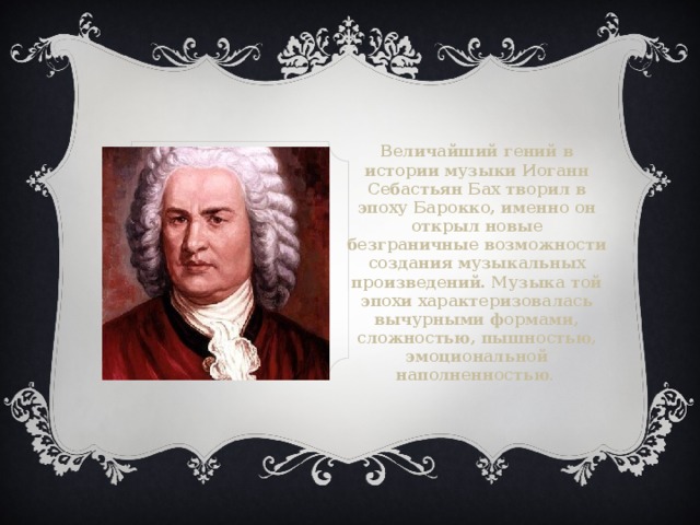 Величайший гений в истории музыки Иоганн Себастьян Бах творил в эпоху Барокко, именно он открыл новые безграничные возможности создания музыкальных произведений. Музыка той эпохи характеризовалась вычурными формами, сложностью, пышностью, эмоциональной наполненностью .  