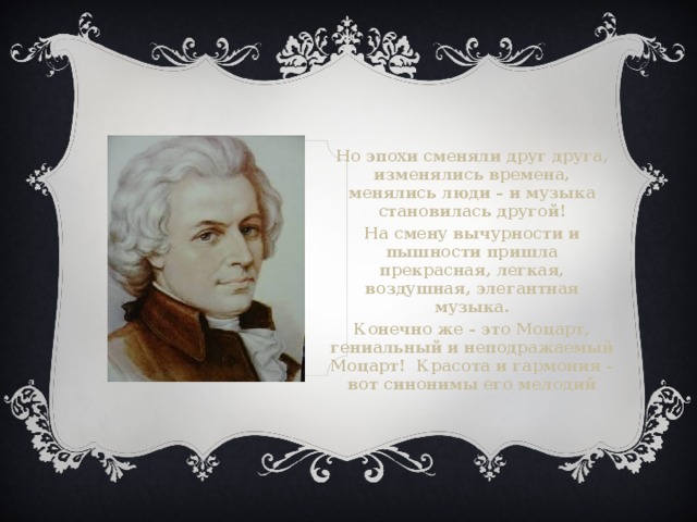 Но эпохи сменяли друг друга, изменялись времена, менялись люди – и музыка становилась другой! На смену вычурности и пышности пришла прекрасная, легкая, воздушная, элегантная музыка. Конечно же – это Моцарт, гениальный и неподражаемый Моцарт! Красота и гармония – вот синонимы его мелодий 