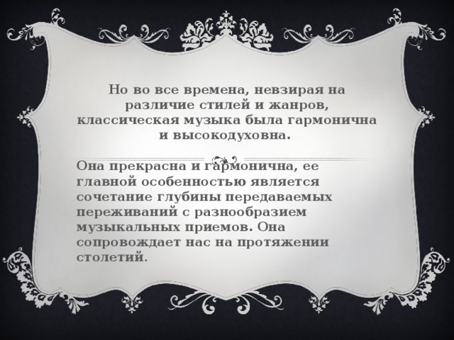 Но во все времена, невзирая на различие стилей и жанров, классическая музыка была гармонична и высокодуховна.  Она прекрасна и гармонична, ее главной особенностью является сочетание глубины передаваемых переживаний с разнообразием музыкальных приемов. Она сопровождает нас на протяжении столетий . 