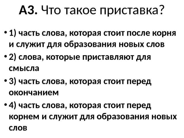 A3. Что такое приставка?   1) часть слова, которая стоит после корня и слу­жит для образования новых слов 2) слова, которые приставляют для смысла 3) часть слова, которая стоит перед окончанием 4) часть слова, которая стоит перед корнем и служит для образования новых слов 