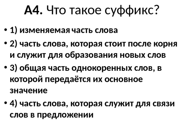 А4. Что такое суффикс?   1) изменяемая  часть слова 2) часть слова, которая стоит после корня и слу­жит для образования новых слов 3) общая часть однокоренных слов, в которой передаётся их основное значение 4) часть слова, которая служит для связи слов в предложении 