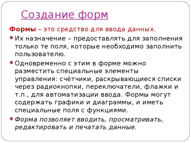 Создание форм Формы – это средство для ввода данных. Их назначение – предоставлять для заполнения только те поля, которые необходимо заполнить пользователю. Одновременно с этим в форме можно разместить специальные элементы управления: счётчики, раскрывающиеся списки через радиокнопки, переключатели, флажки и т.п., для автоматизации ввода. Формы могут содержать графики и диаграммы, и иметь специальные поля с функциями. Форма позволяет вводить, просматривать, редактировать и печатать данные. 