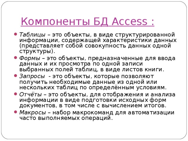 Компоненты БД  Access  : Таблицы – это объекты, в виде структурированной информации, содержащей характеристики данных (представляет собой совокупность данных одной структуры). Формы – это объекты, предназначенные для ввода данных и их просмотра по одной записи выбранных полей таблиц, в виде листов книги. Запросы - это объекты, которые позволяют получить необходимые данные из одной или нескольких таблиц по определённым условиям. Отчёты – это объекты, для отображения и анализа информации в виде подготовки исходных форм документов, в том числе с вычислением итогов. Макросы – набор макрокоманд для автоматизации часто выполняемых операций. 