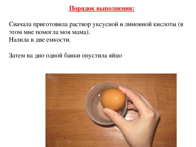   Порядок выполнения:  Сначала приготовила раствор уксусной и лимонной кислоты (в этом мне помогла моя мама). Налила в две емкости. Затем на дно одной банки опустила яйцо 