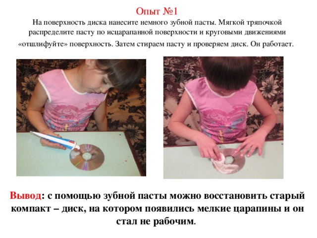 Опыт №1 На поверхность диска нанесите немного зубной пасты. Мягкой тряпочкой распределите пасту по исцарапанной поверхности и круговыми движениями «отшлифуйте» поверхность. Затем стираем пасту и проверяем диск. Он работает.  Вывод : с помощью зубной пасты можно восстановить старый компакт – диск, на котором появились мелкие царапины и он стал не рабочим . 