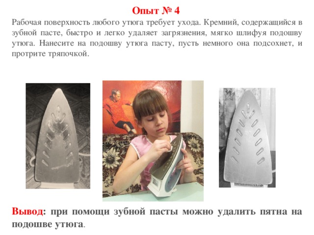 Опыт № 4 Рабочая поверхность любого утюга требует ухода. Кремний, содержащийся в зубной пасте, быстро и легко удаляет загрязнения, мягко шлифуя подошву утюга. Нанесите на подошву утюга пасту, пусть немного она подсохнет, и протрите тряпочкой. Вывод : при помощи зубной пасты можно удалить пятна на подошве утюга . 