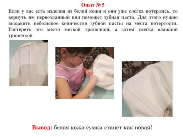 Опыт № 5 Если у вас есть изделия из белой кожи и они уже слегка потерлись, то вернуть им первозданный вид поможет зубная паста. Для этого нужно выдавить небольшое количество зубной пасты на места потертости. Растереть это место мягкой тряпочкой, а затем слегка влажной тряпочкой . Вывод : белая кожа сумки станет как новая! 