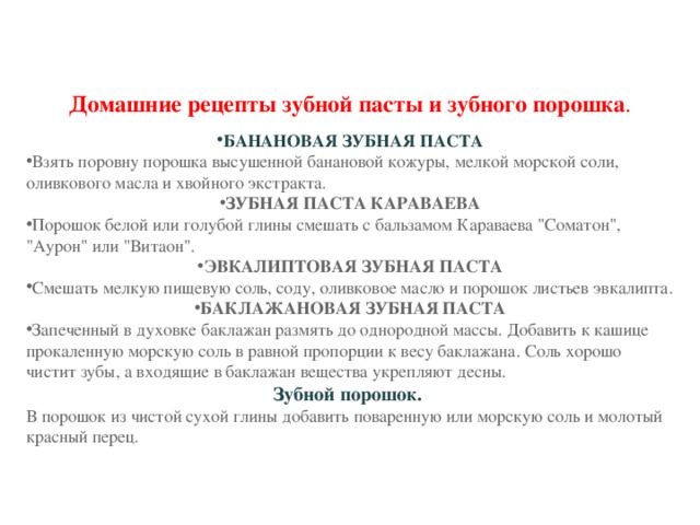Домашние рецепты зубной пасты и зубного порошка . БАНАНОВАЯ ЗУБНАЯ ПАСТА Взять поровну порошка высушенной банановой кожуры, мелкой морской соли, оливкового масла и хвойного экстракта. ЗУБНАЯ ПАСТА КАРАВАЕВА Порошок белой или голубой глины смешать с бальзамом Караваева 