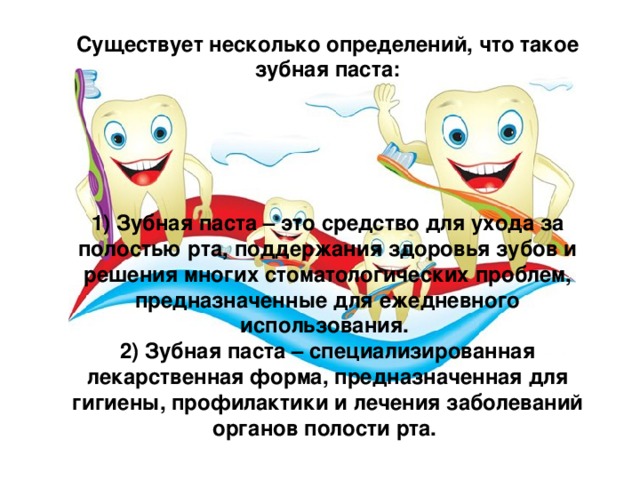 Существует несколько определений, что такое зубная паста:      1) Зубная паста – это средство для ухода за полостью рта, поддержания здоровья зубов и решения многих стоматологических проблем, предназначенные для ежедневного использования. 2) Зубная паста – специализированная лекарственная форма, предназначенная для гигиены, профилактики и лечения заболеваний органов полости рта. 