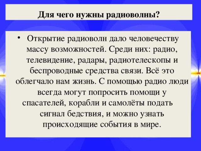 Для чего нужны радиоволны?  Открытие радиоволн дало человечеству массу возможностей. Среди них: радио, телевидение, радары, радиотелескопы и беспроводные средства связи. Всё это облегчало нам жизнь. С помощью радио люди всегда могут попросить помощи у спасателей, корабли и самолёты подать сигнал бедствия, и можно узнать происходящие события в мире. 