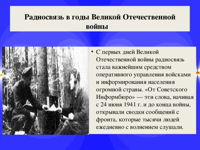 Радиосвязь в годы Великой Отечественной войны    С первых дней Великой Отечественной войны радиосвязь стала важнейшим средством оперативного управления войсками и информирования населения огромной страны. «От Советского Информбюро» — эти слова, начиная с 24 июня 1941 г. и до конца войны, открывали сводки сообщений с фронта, которые тысячи людей ежедневно с волнением слушали. 