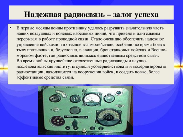 Надежная радиосвязь – залог успеха В первые месяцы войны противнику удалось разрушить значительную часть наших воздушных и полевых кабельных линий, что привело к длительным перерывам в работе проводной связи. Стало очевидно обеспечить надежное управление войсками и их тесное взаимодействие, особенно во время боев в тылу противника и, безусловно, в авиации, бронетанковых войсках и Военно-морском флоте, где радиосвязь являлась единственным средством связи.   Во время войны крупнейшие отечественные радиозаводы и научно-исследовательские институты сумели усовершенствовать и модернизировать радиостанции, находящиеся на вооружении войск, и создать новые, более эффективные средства связи. 