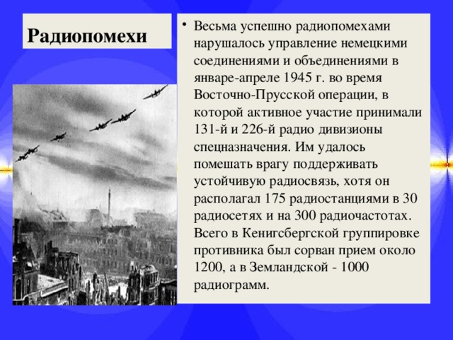 Радиопомехи Весьма успешно радиопомехами нарушалось управление немецкими соединениями и объединениями в январе-апреле 1945 г. во время Восточно-Прусской операции, в которой активное участие принимали 131-й и 226-й радио дивизионы спецназначения. Им удалось помешать врагу поддерживать устойчивую радиосвязь, хотя он располагал 175 радиостанциями в 30 радиосетях и на 300 радиочастотах. Всего в Кенигсбергской группировке противника был сорван прием около 1200, а в Земландской - 1000 радиограмм.  