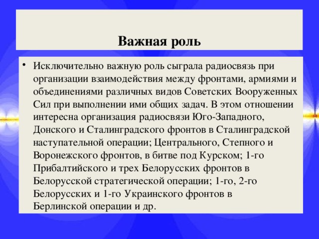 Важная роль Исключительно важную роль сыграла радиосвязь при организации взаимодействия между фронтами, армиями и объединениями различных видов Советских Вооруженных Сил при выполнении ими общих задач. В этом отношении интересна организация радиосвязи Юго-Западного, Донского и Сталинградского фронтов в Сталинградской наступательной операции; Центрального, Степного и Воронежского фронтов, в битве под Курском; 1-го Прибалтийского и трех Белорусских фронтов в Белорусской стратегической операции; 1-го, 2-го Белорусских и 1-го Украинского фронтов в Берлинской операции и др. 