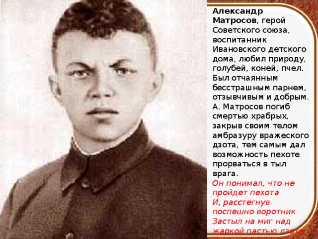 Александр Матросов , герой Советского союза, воспитанник Ивановского детского дома, любил природу, голубей, коней, пчел. Был отчаянным бесстрашным парнем, отзывчивым и добрым. А. Матросов погиб смертью храбрых, закрыв своим телом амбразуру вражеского дзота, тем самым дал возможность пехоте прорваться в тыл врага. Он понимал, что не пройдет пехота И, расстегнув поспешно воротник Застыл на миг над жаркой пастью дзота И вечность прожил в этот самый миг… 