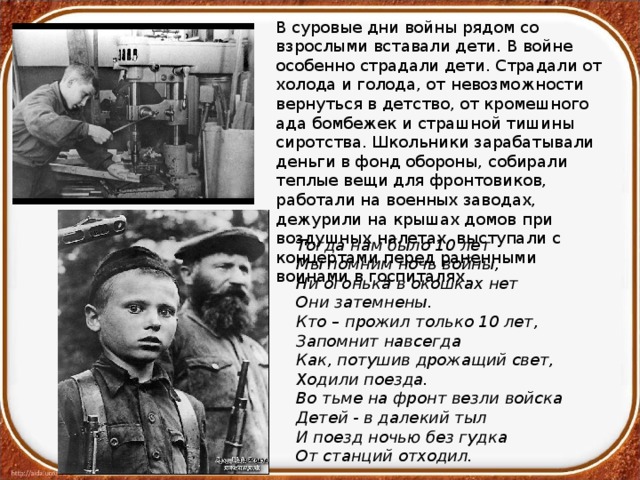 В суровые дни войны рядом со взрослыми вставали дети. В войне особенно страдали дети. Страдали от холода и голода, от невозможности вернуться в детство, от кромешного ада бомбежек и страшной тишины сиротства. Школьники зарабатывали деньги в фонд обороны, собирали теплые вещи для фронтовиков, работали на военных заводах, дежурили на крышах домов при воздушных налетах, выступали с концертами перед раненными воинами в госпиталях. Тогда нам было 10 лет Мы помним ночь войны, Ни огонька в окошках нет Они затемнены. Кто – прожил только 10 лет, Запомнит навсегда Как, потушив дрожащий свет, Ходили поезда. Во тьме на фронт везли войска Детей - в далекий тыл И поезд ночью без гудка От станций отходил. 