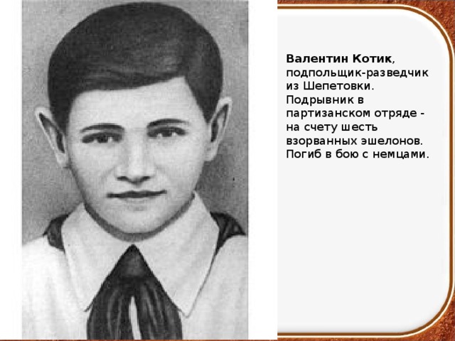 Валентин Котик , подпольщик-разведчик из Шепетовки. Подрывник в партизанском отряде - на счету шесть взорванных эшелонов. Погиб в бою с немцами. 