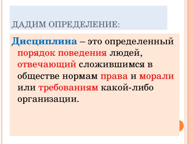 ДАДИМ ОПРЕДЕЛЕНИЕ: Дисциплина – это определенный порядок поведения людей, отвечающий сложившимся в обществе нормам права и морали или требованиям какой-либо организации. 