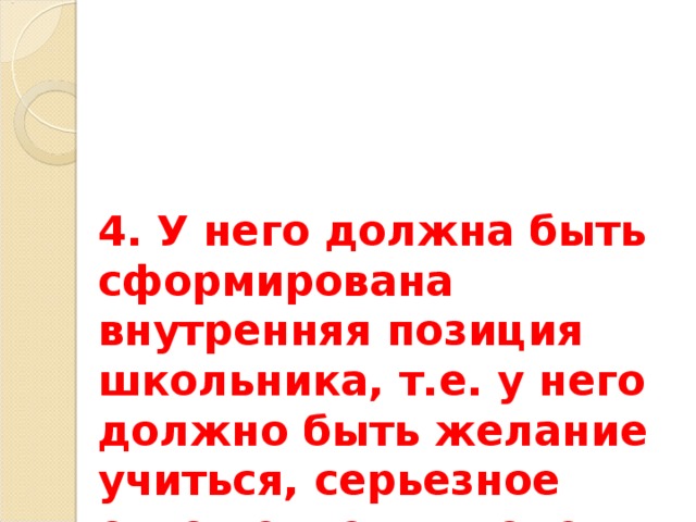 4. У него должна быть сформирована внутренняя позиция школьника, т.е. у него должно быть желание учиться, серьезное отношение к школе, учению, учителю. 