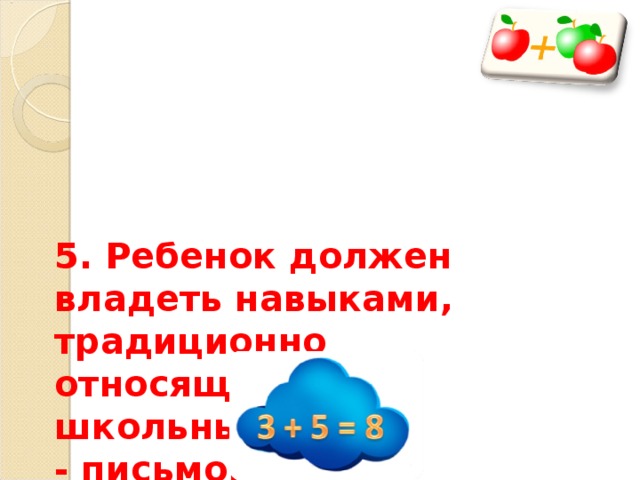   5. Ребенок должен владеть навыками, традиционно относящимся к школьным:  - письмо, счет (в пределах 10 в прямом и обратном порядке), решением арифметических задач. 
