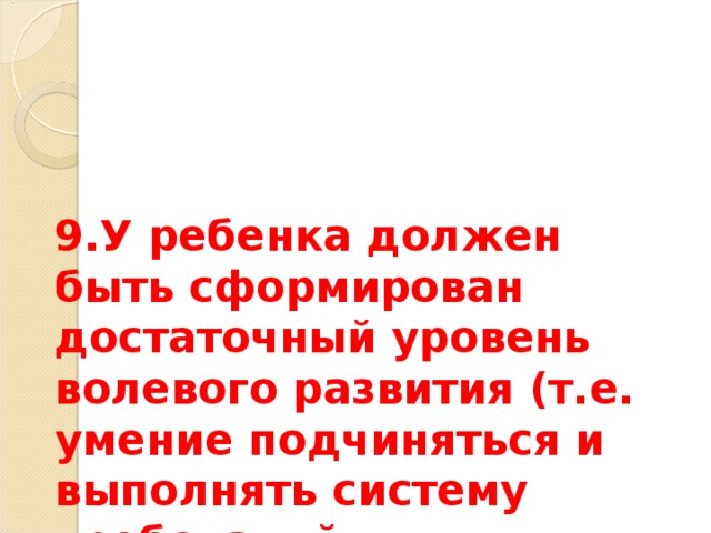9.У ребенка должен быть сформирован достаточный уровень волевого развития (т.е. умение подчиняться и выполнять систему требований, предъявляемых школой и учителем). 