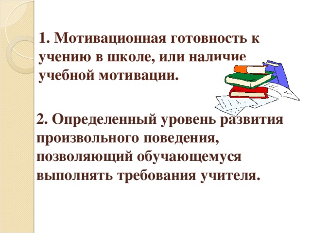 1. Мотивационная готовность к учению в школе, или наличие учебной мотивации.        2. Определенный уровень развития произвольного поведения, позволяющий обучающемуся выполнять требования учителя.   