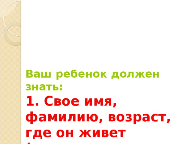 Ваш ребенок должен знать:  1. Свое имя, фамилию, возраст, где он живет (город, улица, дом), имена, отчества родителей, где они работают. 