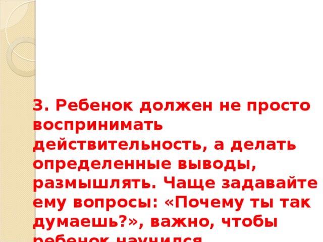 3. Ребенок должен не просто воспринимать действительность, а делать определенные выводы, размышлять. Чаще задавайте ему вопросы: «Почему ты так думаешь?», важно, чтобы ребенок научился сравнивать, обобщать, сопоставлять. 