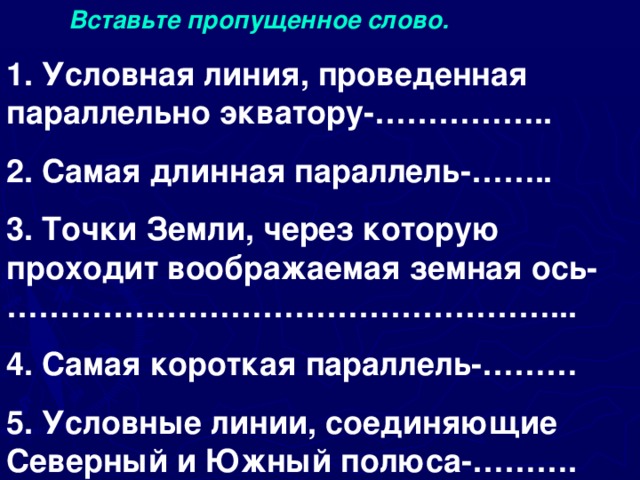  Вставьте пропущенное слово. 1. Условная линия, проведенная параллельно экватору-…………….. 2. Самая длинная параллель-…….. 3. Точки Земли, через которую проходит воображаемая земная ось-……………………………………………... 4. Самая короткая параллель-……… 5. Условные линии, соединяющие Северный и Южный полюса-……….   