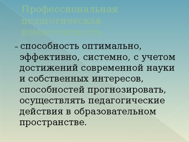 Профессиональная педагогическая компетентность – способность оптимально, эффективно, системно, с учетом достижений современной науки и собственных интересов, способностей прогнозировать, осуществлять педагогические действия в образовательном пространстве.   