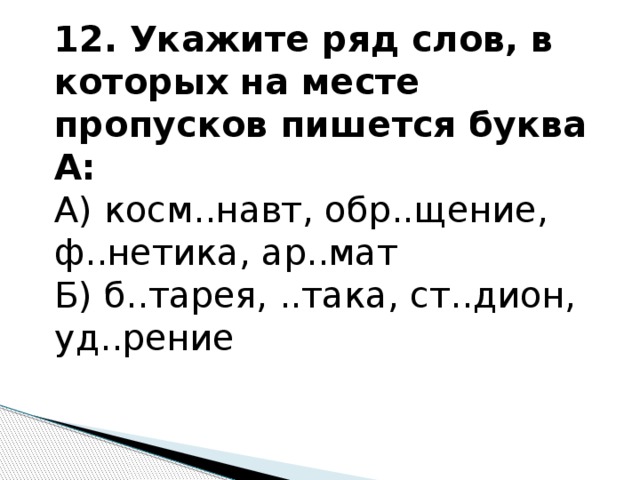 12. Укажите ряд слов, в которых на месте пропусков пишется буква А: А) косм..навт, обр..щение, ф..нетика, ар..мат Б) б..тарея, ..така, ст..дион, уд..рение   