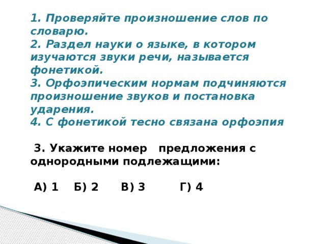 1. Проверяйте произношение слов по словарю. 2. Раздел науки о языке, в котором изучаются звуки речи, называется фонетикой. 3. Орфоэпическим нормам подчиняются произношение звуков и постановка ударения. 4. С фонетикой тесно связана орфоэпия   3. Укажите номер предложения с однородными подлежащими:   А) 1 Б) 2 В) 3 Г) 4   