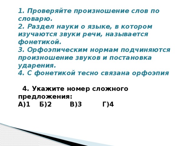 1. Проверяйте произношение слов по словарю. 2. Раздел науки о языке, в котором изучаются звуки речи, называется фонетикой. 3. Орфоэпическим нормам подчиняются произношение звуков и постановка ударения. 4. С фонетикой тесно связана орфоэпия   4. Укажите номер сложного предложения: А)1 Б)2 В)3 Г)4   