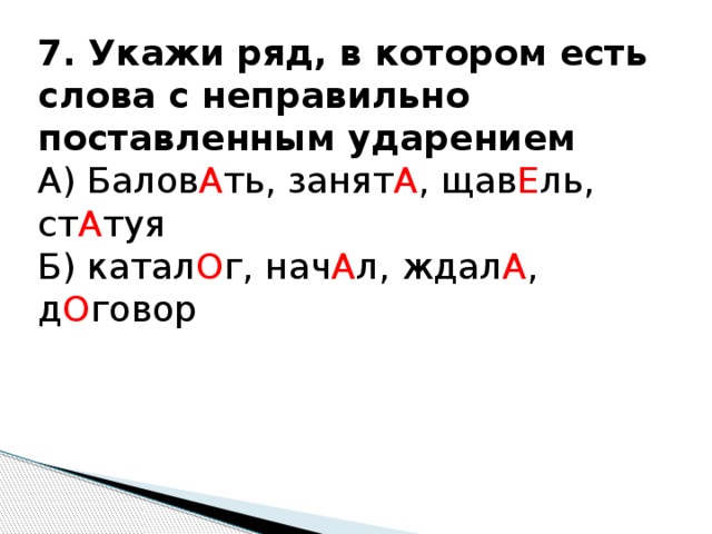 7. Укажи ряд, в котором есть слова с неправильно поставленным ударением А) Балов А ть, занят А , щав Е ль, ст А туя Б) катал О г, нач А л, ждал А , д О говор 
