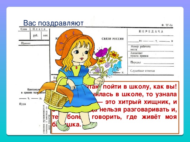 Вас поздравляют  Я тоже мечтаю пойти в школу, как вы! Если бы я училась в школе, то узнала бы, что Волк — это хитрый хищник, и с ним никогда нельзя разговаривать и, тем более, говорить, где живёт моя бабушка.  