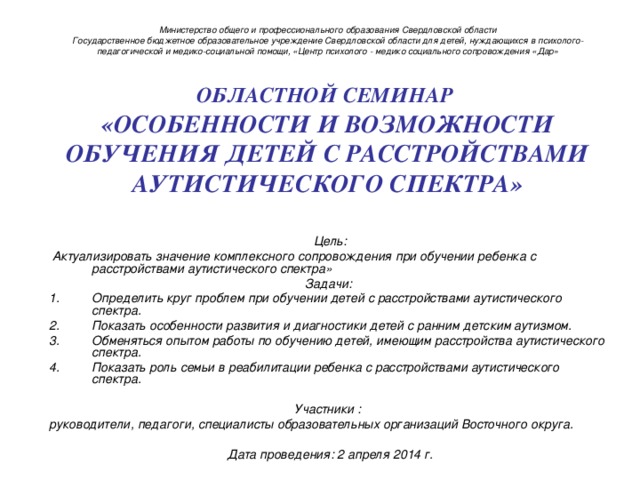 Министерство общего и профессионального образования Свердловской области  Государственное бюджетное образовательное учреждение Свердловской области для детей, нуждающихся в психолого-педагогической и медико-социальной помощи, «Центр психолого - медико социального сопровождения «Дар »    ОБЛАСТНОЙ СЕМИНАР   «ОСОБЕННОСТИ И ВОЗМОЖНОСТИ ОБУЧЕНИЯ ДЕТЕЙ С РАССТРОЙСТВАМИ АУТИСТИЧЕСКОГО СПЕКТРА»      Цель:  Актуализировать значение комплексного сопровождения при обучении ребенка с расстройствами аутистического спектра» Задачи: Определить круг проблем при обучении детей с расстройствами аутистического спектра. Показать особенности развития и диагностики детей с ранним детским аутизмом. Обменяться опытом работы по обучению детей, имеющим расстройства аутистического спектра. Показать роль семьи в реабилитации ребенка с расстройствами аутистического спектра.  Участники : руководители, педагоги, специалисты образовательных организаций Восточного округа.  Дата проведения: 2 апреля 2014 г. 