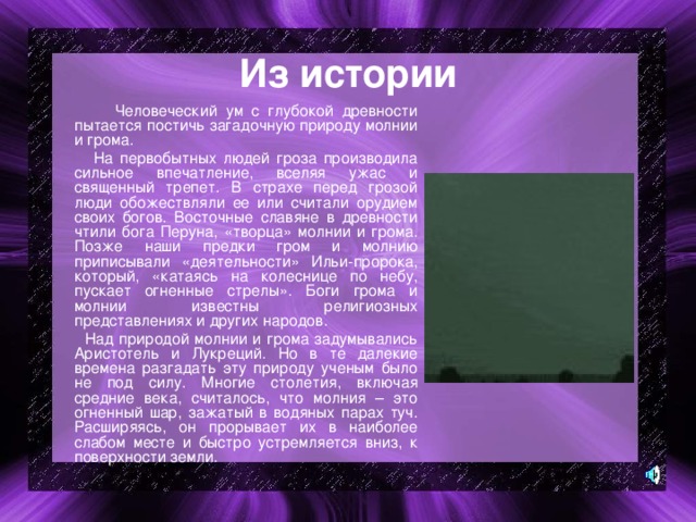 Из истории  Человеческий ум с глубокой древности пытается постичь загадочную природу молнии и грома.  На первобытных людей гроза производила сильное впечатление, вселяя ужас и священный трепет. В страхе перед грозой люди обожествляли ее или считали орудием своих богов. Восточные славяне в древности чтили бога Перуна, «творца» молнии и грома. Позже наши предки гром и молнию приписывали «деятельности» Ильи-пророка, который, «катаясь на колеснице по небу, пускает огненные стрелы». Боги грома и молнии известны религиозных представлениях и других народов.  Над природой молнии и грома задумывались Аристотель и Лукреций. Но в те далекие времена разгадать эту природу ученым было не под силу. Многие столетия, включая средние века, считалось, что молния – это огненный шар, зажатый в водяных парах туч. Расширяясь, он прорывает их в наиболее слабом месте и быстро устремляется вниз, к поверхности земли. 