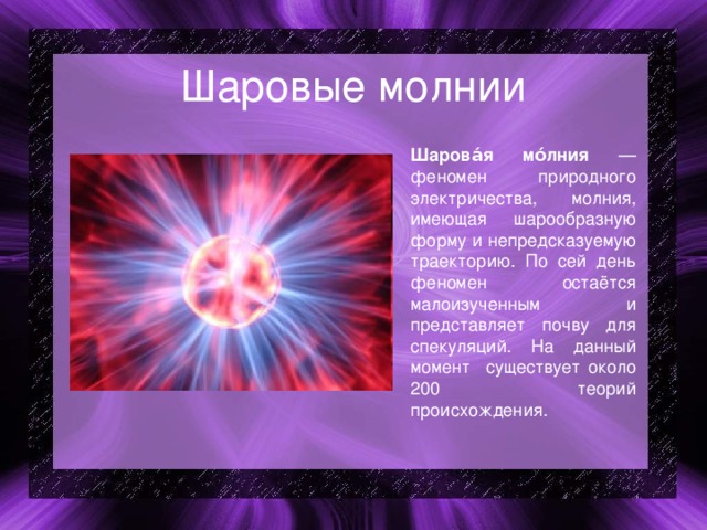 Шаровые молнии Шарова́я мо́лния — феномен природного электричества, молния, имеющая шарообразную форму и непредсказуемую траекторию. По сей день феномен остаётся малоизученным и представляет почву для спекуляций. На данный момент существует около 200 теорий происхождения. 