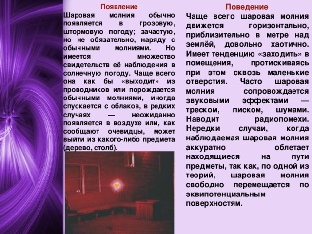  Поведение Чаще всего шаровая молния движется горизонтально, приблизительно в метре над землёй, довольно хаотично. Имеет тенденцию «заходить» в помещения, протискиваясь при этом сквозь маленькие отверстия. Часто шаровая молния сопровождается звуковыми эффектами — треском, писком, шумами. Наводит радиопомехи. Нередки случаи, когда наблюдаемая шаровая молния аккуратно облетает находящиеся на пути предметы, так как, по одной из теорий, шаровая молния свободно перемещается по эквипотенциальным поверхностям. Появление Шаровая молния обычно появляется в грозовую, штормовую погоду; зачастую, но не обязательно, наряду с обычными молниями. Но имеется множество свидетельств её наблюдения в солнечную погоду. Чаще всего она как бы «выходит» из проводников или порождается обычными молниями, иногда спускается с облаков, в редких случаях — неожиданно появляется в воздухе или, как сообщают очевидцы, может выйти из какого-либо предмета (дерево, столб).  