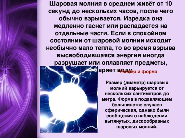 Исчезновение  Шаровая молния в среднем живёт от 10 секунд до нескольких часов, после чего обычно взрывается. Изредка она медленно гаснет или распадается на отдельные части. Если в спокойном состоянии от шаровой молнии исходит необычно мало тепла, то во время взрыва высвободившаяся энергия иногда разрушает или оплавляет предметы, испаряет воду.    Размер и форма  Размер (диаметр) шаровых молний варьируется от нескольких сантиметров до метра. Форма в подавляющем большинстве случаев сферическая, однако были сообщения о наблюдении вытянутых, дискообразных шаровых молний. 