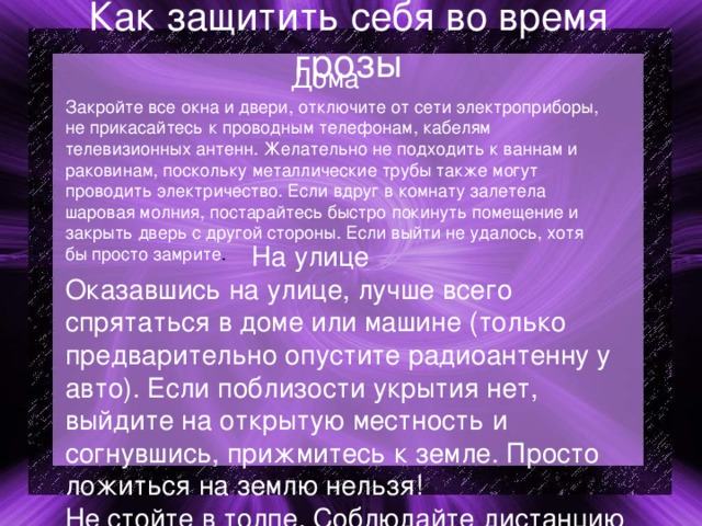 Как защитить себя во время грозы  Дома Закройте все окна и двери, отключите от сети электроприборы, не прикасайтесь к проводным телефонам, кабелям телевизионных антенн. Желательно не подходить к ваннам и раковинам, поскольку металлические трубы также могут проводить электричество. Если вдруг в комнату залетела шаровая молния, постарайтесь быстро покинуть помещение и закрыть дверь с другой стороны. Если выйти не удалось, хотя бы просто замрите .  На улице Оказавшись на улице, лучше всего спрятаться в доме или машине (только предварительно опустите радиоантенну у авто). Если поблизости укрытия нет, выйдите на открытую местность и согнувшись, прижмитесь к земле. Просто ложиться на землю нельзя! Не стойте в толпе. Соблюдайте дистанцию не меньше 10 метров. Иначе если ударит молния – полягут все. Избавьтесь от металлических предметов. Бляхи, сережки, цепочки и т.п. вещи лучше снять. Замечено, что молния часто ударяет в металлические предметы. 