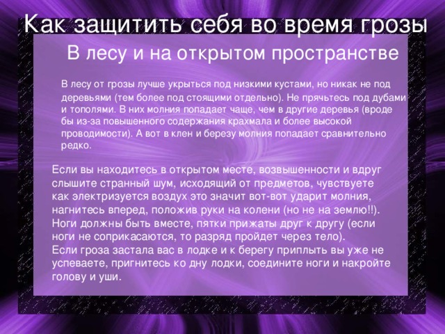 Как защитить себя во время грозы  В лесу и на открытом пространстве  В лесу от грозы лучше укрыться под низкими кустами, но никак не под деревьями (тем более под стоящими отдельно). Не прячьтесь под дубами и тополями. В них молния попадает чаще, чем в другие деревья (вроде бы из-за повышенного содержания крахмала и более высокой проводимости). А вот в клен и березу молния попадает сравнительно редко. Если вы находитесь в открытом месте, возвышенности и вдруг слышите странный шум, исходящий от предметов, чувствуете как электризуется воздух это значит вот-вот ударит молния, нагнитесь вперед, положив руки на колени (но не на землю!!). Ноги должны быть вместе, пятки прижаты друг к другу (если ноги не соприкасаются, то разряд пройдет через тело). Если гроза застала вас в лодке и к берегу приплыть вы уже не успеваете, пригнитесь ко дну лодки, соедините ноги и накройте голову и уши. 